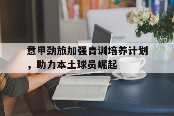 开云Kering-意甲劲旅加强青训培养计划，助力本土球员崛起的简单介绍